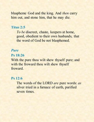 blaspheme God and the king. And then carry
him out, and stone him, that he may die.
Titus 2:5
To be discreet, chaste, keepers at home,
good, obedient to their own husbands, that
the word of God be not blasphemed.
Pure
Ps 18:26
With the pure thou wilt shew thyself pure; and
with the froward thou wilt shew thyself
froward.
Ps 12:6
The words of the LORD are pure words: as
silver tried in a furnace of earth, purified
seven times.
 