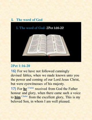 I. The word of God
2Pet 1:16-20
16) For we have not followed cunningly
devised fables, when we made known unto you
the power and coming of our Lord Jesus Christ,
but were eyewitnesses of his majesty.
17) For he Christ
received from God the Father
honour and glory, when there came such a voice
to him Christ
from the excellent glory, This is my
beloved Son, in whom I am well pleased.
 