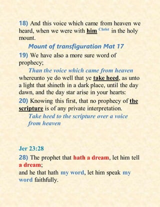 18) And this voice which came from heaven we
heard, when we were with him Christ
in the holy
mount.
Mount of transfiguration Mat 17
19) We have also a more sure word of
prophecy;
Than the voice which came from heaven
whereunto ye do well that ye take heed, as unto
a light that shineth in a dark place, until the day
dawn, and the day star arise in your hearts:
20) Knowing this first, that no prophecy of the
scripture is of any private interpretation.
Take heed to the scripture over a voice
from heaven
Jer 23:28
28) The prophet that hath a dream, let him tell
a dream;
and he that hath my word, let him speak my
word faithfully.
 