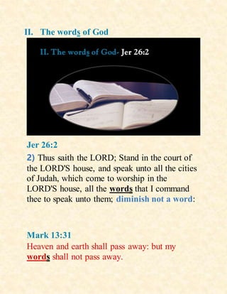 II. The words of God
Jer 26:2
2) Thus saith the LORD; Stand in the court of
the LORD'S house, and speak unto all the cities
of Judah, which come to worship in the
LORD'S house, all the words that I command
thee to speak unto them; diminish not a word:
Mark 13:31
Heaven and earth shall pass away: but my
words shall not pass away.
 