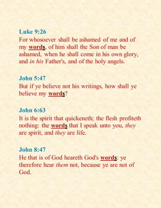 Luke 9:26
For whosoever shall be ashamed of me and of
my words, of him shall the Son of man be
ashamed, when he shall come in his own glory,
and in his Father's, and of the holy angels.
John 5:47
But if ye believe not his writings, how shall ye
believe my words?
John 6:63
It is the spirit that quickeneth; the flesh profiteth
nothing: the words that I speak unto you, they
are spirit, and they are life.
John 8:47
He that is of God heareth God's words: ye
therefore hear them not, because ye are not of
God.
 