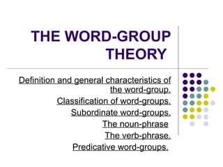 THE WORD-GROUP THEORY   Definition and general characteristics of the word-group. Classification of word-groups. Subordinate word-groups. The noun-phrase   The verb-phrase. Predicative word-groups.   