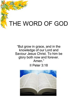THE WORD OF GOD


  “But grow in grace, and in the
   knowledge of our Lord and
 Saviour Jesus Christ. To him be
   glory both now and forever.
              Amen.”
           II Peter 3:18




                           1
 