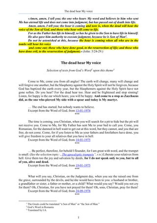 The dead hear My voice
1
«Amen, amen, I tell you; the one who hears My word and believes in him who sent
Me has eternal life and does not come into judgment, but has passed out of death into life.
Amen, amen, I tell you; the hour is coming and now is, when the dead will hear the
voice of the Son of God, and those who hear will come to life.
For as the Father has life in himself, so has he given to the Son to have life in himself.
He also gave him authority to execute judgment, because he is Son of Man1.
Do not be astonished at this, because the hour is coming when all who are in the
tombs will hear his voice
and come out; those who have done good, to the resurrection of life; and those who
have done evil, to the resurrection of judgment.» (John: 5/24-29.)
The dead hear My voice
Selection of texts from God’s Word2
upon this theme3
Come to Me, come you from all angles! The earth will change, many will change and
will forgive one another, but the blasphemy against the Holy Spirit will not be forgiven, because
God has baptized the earth every year, but the blasphemers against the Holy Spirit have not
gone soften. Do you hear? For the dead hear too. Hear and be frightened and stop sinning!
Listen, for happy is the ear which hears; you will be happy. And come to a stop as Zacchaeus
did, as the one who pierced My side with a spear and today is My martyr.
… The end has started, but nobody wants to believe.
Excerpt from the Word of God, from 13-01-1974
***
The time is coming, you Christian, when you will search for a pit to hide but the pit will
not receive you. Come to Me, for My Father has sent Me to your bed to call you. Come, you
Romanian, for the damned in hell want to get out at this word, but they cannot, and you that are
free, do not come. Come, for if you listen to Me as your fathers and forefathers have done, you
will give freedom to your all relatives that you have in hell.
Excerpt from the Word of God, from 14-01-1975
***
… Be perfect, therefore, for behold I flounder, for I am great with word, and the trumpet
is small. (See the selection topic: „The apocalyptic trumpets”, r.n.) Liberate your relatives from
hell. Give them too the joy and salvation by deeds, for I do not speak only to you, but to all
of you, alive and dead.
Excerpt from the Word of God, from 19-01-1975
***
What will you say, Christian, on the Judgment day, when you see the raised one from
the grave, surrounded by the devils, and he/she would have been to you: a husband or brother,
a grandfather or sister, a father or mother, or a child? What would you say? Would you not cry
for them? Oh, Christian, for you have not prayed for them! Oh, sons, Christian, pray for them!
Excerpt from the Word of God, from 24-09-1978
***
1
The Greek could be translated “a Son of Man” or “the Son of Man.”
2
God’s Word in Romania
3
Translated by I.A.
 