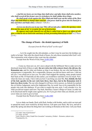 The change of feasts - the denial (apostasy) of faith
1
«And his ten horns are ten kings that shall arise: and after them shall arise another,
who shall exceed all the former ones in wickedness he shall subdue three kings.
He shall speak words against the Most High and shall wear out the saints of the Most
High and shall think to change times and law: and power shall be given into his hand for a
time and times and half a time.» (Daniel: 7/24-25.)
*
«Let no one deceive you in any way! This will not take place unless the apostasy comes
first and the man of sin1 is revealed, the son of destruction.
He opposes and exalts himself over all that is called God or that is an object of reli-
gion, so that he sits as God in the sanctuary of God, presenting himself up as God2!» (2 Thess:
2/3-4.)
The change of feasts - the denial (apostasy) of faith
Excerpts from the Word of God3
on this topic4
… Let it be sought into the old calendars, so that it may be seen how the holidays are
really to be kept. Take after the church book of hours, for only those remained after God’s will.
The communists write whatever they want into the calendars.
Excerpt from the Word of God, from 14-09-1984.
***
… Come on, from now on, let’s move ahead with the fulfilment! But in order not to be
disclosed, keep both of them at sight: the new style, but with a sincere heart, the old one, the
Romanian one, and for what was broken as long it was broken, the one who had broken the
arrangements is responsible. He is responsible, because you did not know until now. I did not
tell you: I was afraid not to lose you. For after I had stopped the staining, many people turned
their back on Me. If I had told you this earlier, you would have said that it was too much. Now,
when the times are ready, I have told you how I can bring you near Me. For, behold, the fast
of the holy apostles in the new style lasts three, four days, but in the Romanian style it
lasts two, three weeks. The one who changed it will have a lot to answer, as, behold, he reached
the evil before Judgement, and at the Judgement Day, he would have to be responsible for the
people who took into darkness. If you want to respect the new style, I will consider it to, for
what you did not respect until now. Pay back, therefore, Caesar’s things to Caesar, in order not
to be disclosed and he might come against you, for if you give him what you should, you will
cover what you want to give to God.
Excerpt from the Word of God, from 11-06-1989
***
Let us shake our hands, flock with flock, brother with brother, and to stick our tent and
to spread the meal, most waited by all holy heaven. Call upon your flock, My love, and tell it
about My spring and about the thing that I am working in Romania at this time. Call your flock
1
CT reads “man of lawlessness”
2
CT omits “as God”
3
God’s Word in „Holy Citadel New Jerusalem” monastery, Glodeni – Romania, redactor note.
4
Translated by I.A.
 