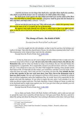 The change of feasts - the denial of faith
1
«And his ten horns are ten kings that shall arise: and after them shall arise another,
who shall exceed all the former ones in wickedness he shall subdue three kings.
He shall speak words against the Most High and shall wear out the saints of the Most
High and shall think to change times and law: and power shall be given into his hand for a
time and times and half a time.» (Daniel: 7/24-25.)
*
«Let no one deceive you in any way! This will not take place unless the apostasy comes
first and the man of sin1 is revealed, the son of destruction.
He opposes and exalts himself over all that is called God or that is an object of reli-
gion, so that he sits as God in the sanctuary of God, presenting himself up as God2!» (2 Thess:
2/3-4.)
The change of feasts - the denial of faith
Excerpts from the Word of God3
on this topic4
… Let it be sought into the old calendars, so that it may be seen how the holidays are
really to be kept. Take after the church book of hours, for only those remained after God’s will.
The communists write whatever they want into the calendars.
Excerpt from the Word of God, from 14-09-1984.
***
… Come on, from now on, let’s move ahead with the fulfilment! But in order not to be
disclosed, keep both of them at sight: the new style, but with a sincere heart, the old one, the
Romanian one, and for what was broken as long it was broken, the one who had broken the
arrangements is responsible. He is responsible, because you did not know until now. I did not
tell you: I was afraid not to lose you. For after I had stopped the staining, many people turned
their back on Me. If I had told you this earlier, you would have said that it was too much. Now,
when the times are ready, I have told you how I can bring you near Me. For, behold, the fast
of the holy apostles in the new style lasts three, four days, but in the Romanian style it
lasts two, three weeks. The one who changed it will have a lot to answer, as, behold, he reached
the evil before Judgement, and at the Judgement Day, he would have to be responsible for the
people who took into darkness. If you want to respect the new style, I will consider it to, for
what you did not respect until now. Pay back, therefore, Caesar’s things to Caesar, in order not
to be disclosed and he might come against you, for if you give him what you should, you will
cover what you want to give to God.
Excerpt from the Word of God, from 11-06-1989
***
Let us shake our hands, flock with flock, brother with brother, and to stick our tent and
to spread the meal, most waited by all holy heaven. Call upon your flock, My love, and tell it
about My spring and about the thing that I am working in Romania at this time. Call your flock
1
CT reads “man of lawlessness”
2
CT omits “as God”
3
God’s Word in „Holy Citadel New Jerusalem” monastery, Glodeni – Romania, redactor note.
4
Translated by I.A.
 