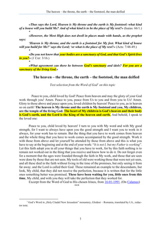 The heaven – the throne, the earth – the footstool, the man deified
1
«Thus says the Lord, Heaven is My throne and the earth is My footstool: what kind
of a house will you build Me? And of what kind is to be the place of My rest?» (Isaias: 66/1.)
*
«However, the Most High does not dwell in places made with hands, as the prophet
says:
‘Heaven is My throne, and the earth is a footstool for My feet. What kind of house
will you build for Me?’ says the Lord; ‘or what is the place of My rest?» (Acts: 7/48-49.)
*
«Do you not know that your bodies are a sanctuary of God, and that God’s Spirit lives
in you?» (1 Cor: 3/16.)
*
«What agreement can there be between God’s sanctuary and idols? For you are a
sanctuary of the living God.»
The heaven – the throne, the earth – the footstool, the man deified
Text selection from the Word of God1
on this topic
Peace to you, child loved by God! Peace from heaven and may the glory of your God
work through you! Amen. Peace to you, peace from Us to you and from you to Us! Amen.
Glory to those above and peace upon you, loved children by heaven! Peace to you, as in heaven
so on earth! The heaven is My throne and the earth is My footstool and you, My children,
are the temple of the living God. The heart of My children is God’s heaven and their body
is God’s earth, and the Lord is the King of the heaven and earth. And behold, I speak to
the loved one:
Peace to you, child loved by heaven! I turn to you with My word and with My good
strength, for I want to always have upon you the good strength and I want you to work in it
always, for your work has to remain. But the thing that you have to work comes from heaven
and the whole thing that you have to work comes accompanied by the good strength. Work it
with those from above and let yourself be attended by those from above and this is what you
have to say at the beginning and at the end of your work: “It is not I, but my Father is working”.
Let this faith adopt you in all your things that you have to work, for by this faith nothing is to
remain not worked out in the thing that you receive and know how to do it. Do not forget even
for a moment that the ages were founded through the faith in My work, and those that are seen
were done by those that are not seen. My tools of old were working those that were not yet seen,
and all these died in the faith without living in the time of the promises, but only seeing it from
far away; and the Lord is called their God. These remained an example to the descendants, but
look, My child, that they did not receive the perfection, because it is written that for the little
ones something better was promised. These have been waiting for you, little ones from this
time, My child, and with you they will take the perfection that they worked for.
Excerpt from the Word of God to His chosen Irineu, from 16-01-1991. (On Calameo)
***
1
God’s Word in „Holy Citadel New Jerusalem” monastery, Glodeni – Romania, translated by I.A., redac-
tor note.
 