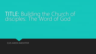 TITLE: Building the Church of
disciples: The Word of God
ELVIS AARON AMENYITOR
 