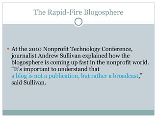 The Rapid-Fire Blogosphere At the 2010 Nonprofit Technology Conference, journalist Andrew Sullivan explained how the blogosphere is coming up fast in the nonprofit world. “It's important to understand that  a blog is not a publication, but rather a broadcast ,” said Sullivan.  