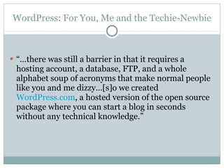 WordPress: For You, Me and the Techie-Newbie “… there was still a barrier in that it requires a hosting account, a database, FTP, and a whole alphabet soup of acronyms that make normal people like you and me dizzy…[s]o we created  WordPress.com , a hosted version of the open source package where you can start a blog in seconds without any technical knowledge.” 