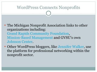 WordPress Connects Nonprofits The Michigan Nonprofit Association links to other organizations including:  Grand Rapids Community Foundation ,  Mission-Based Management  and GVSU’s own  Johnson Center .  Other WordPress bloggers, like  Jennifer Walker , use the platform for professional networking within the nonprofit sector.  
