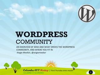 WORDPRESS
COMMUNITY
AN OVERVIEW OF WHO AND WHAT DRIVES THE WORDPRESS
COMMUNITY, AND WHERE YOU FIT IN
-Angie Meeker, @angiemeeker




     ColumbusWPMeetup | Third Thursday every month
     www.meetup.com/wp-columbus/                     1
 