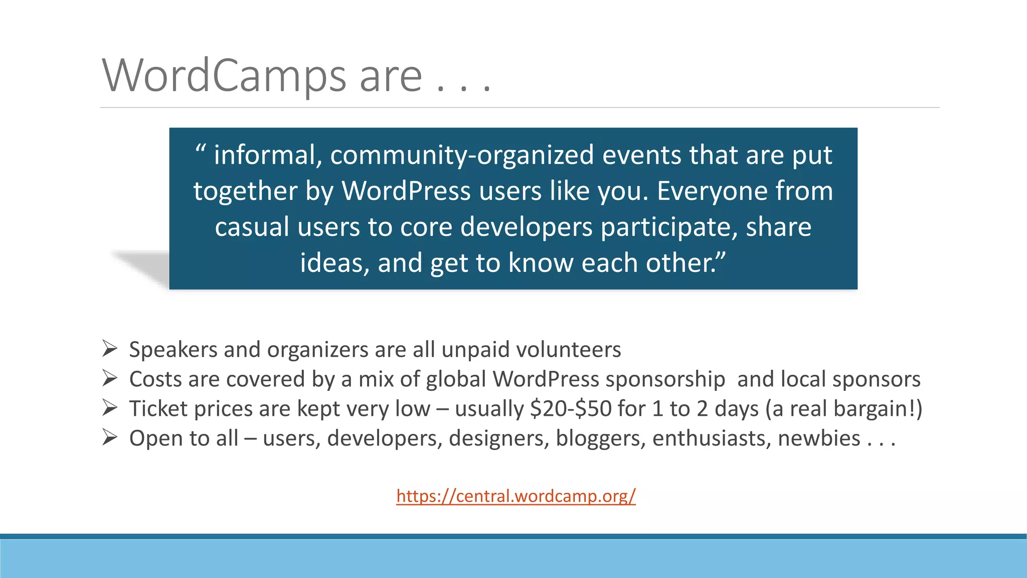 WordCamps are . . .
“ informal, community-organized events that are put
together by WordPress users like you. Everyone from
casual users to core developers participate, share
ideas, and get to know each other.”
https://central.wordcamp.org/
 Speakers and organizers are all unpaid volunteers
 Costs are covered by a mix of global WordPress sponsorship and local sponsors
 Ticket prices are kept very low – usually $20-$50 for 1 to 2 days (a real bargain!)
 Open to all – users, developers, designers, bloggers, enthusiasts, newbies . . .
 