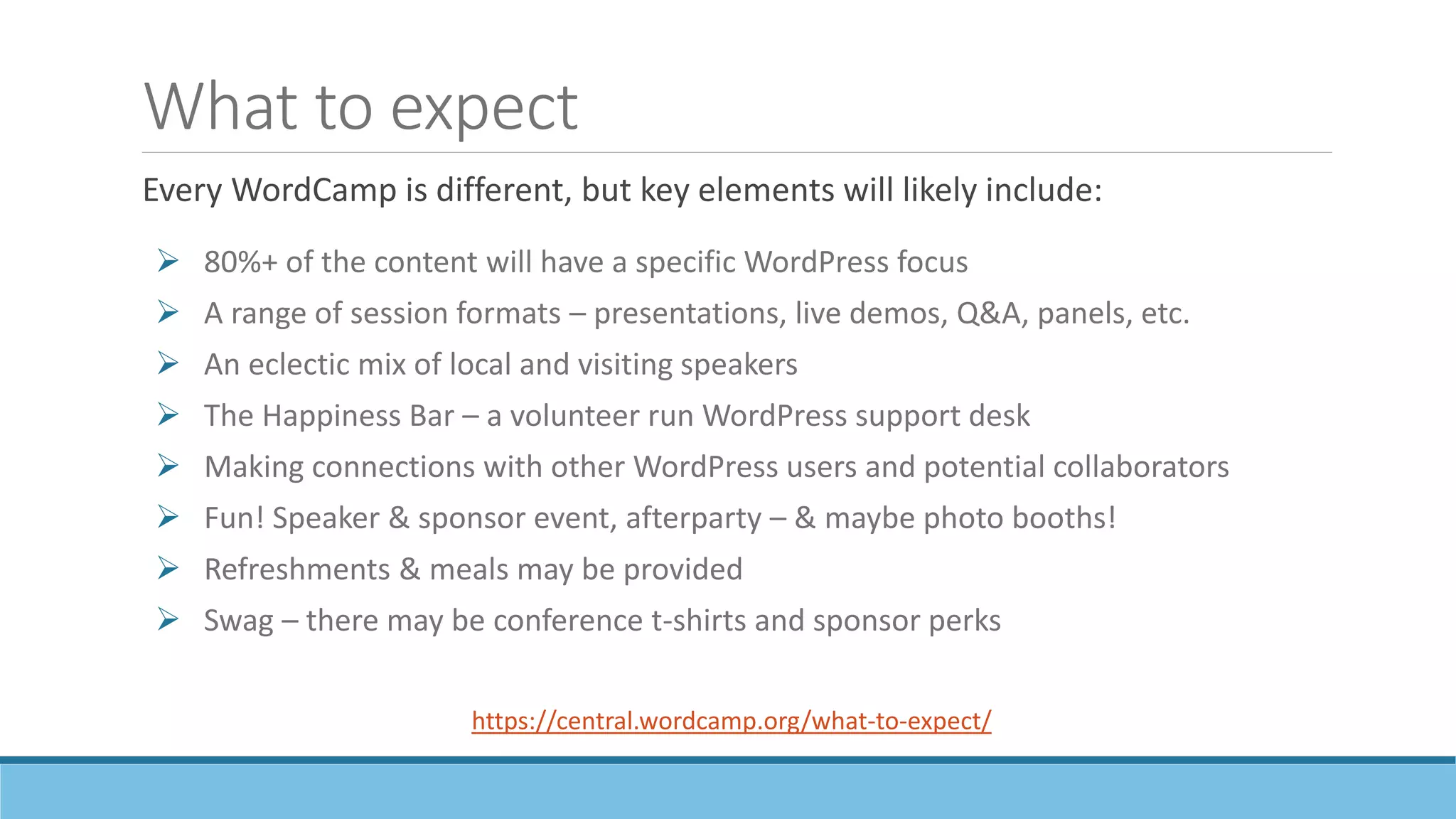 What to expect
 80%+ of the content will have a specific WordPress focus
 A range of session formats – presentations, live demos, Q&A, panels, etc.
 An eclectic mix of local and visiting speakers
 The Happiness Bar – a volunteer run WordPress support desk
 Making connections with other WordPress users and potential collaborators
 Fun! Speaker & sponsor event, afterparty – & maybe photo booths!
 Refreshments & meals may be provided
 Swag – there may be conference t-shirts and sponsor perks
https://central.wordcamp.org/what-to-expect/
Every WordCamp is different, but key elements will likely include:
 