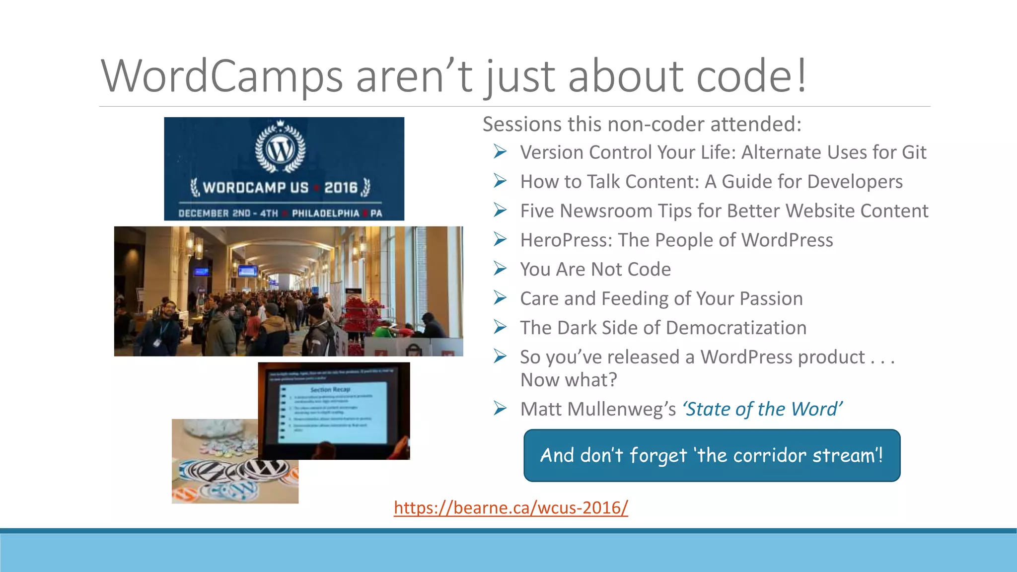 WordCamps aren’t just about code!
Sessions this non-coder attended:
 Version Control Your Life: Alternate Uses for Git
 How to Talk Content: A Guide for Developers
 Five Newsroom Tips for Better Website Content
 HeroPress: The People of WordPress
 You Are Not Code
 Care and Feeding of Your Passion
 The Dark Side of Democratization
 So you’ve released a WordPress product . . .
Now what?
 Matt Mullenweg’s ‘State of the Word’
https://bearne.ca/wcus-2016/
And don’t forget ‘the corridor stream’!
 