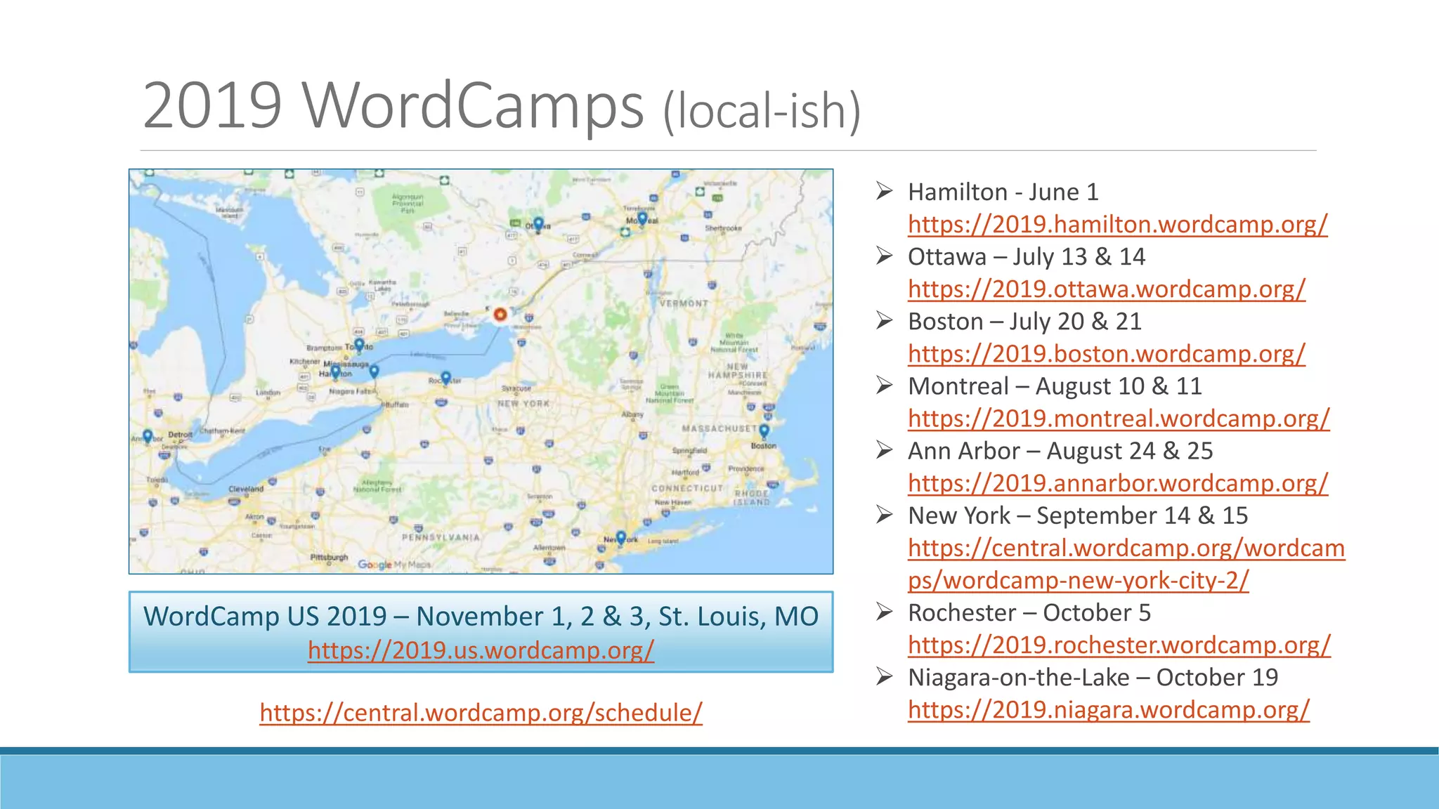 2019 WordCamps (local-ish)
 Hamilton - June 1
https://2019.hamilton.wordcamp.org/
 Ottawa – July 13 & 14
https://2019.ottawa.wordcamp.org/
 Boston – July 20 & 21
https://2019.boston.wordcamp.org/
 Montreal – August 10 & 11
https://2019.montreal.wordcamp.org/
 Ann Arbor – August 24 & 25
https://2019.annarbor.wordcamp.org/
 New York – September 14 & 15
https://central.wordcamp.org/wordcam
ps/wordcamp-new-york-city-2/
 Rochester – October 5
https://2019.rochester.wordcamp.org/
 Niagara-on-the-Lake – October 19
https://2019.niagara.wordcamp.org/
WordCamp US 2019 – November 1, 2 & 3, St. Louis, MO
https://2019.us.wordcamp.org/
https://central.wordcamp.org/schedule/
 
