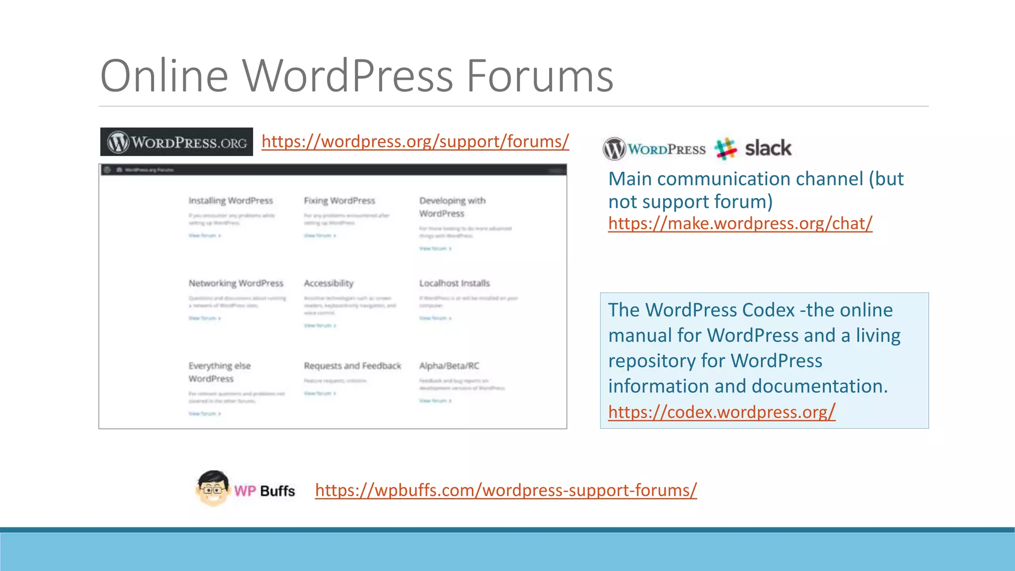 Online WordPress Forums
The WordPress Codex -the online
manual for WordPress and a living
repository for WordPress
information and documentation.
https://codex.wordpress.org/
https://wpbuffs.com/wordpress-support-forums/
Main communication channel (but
not support forum)
https://make.wordpress.org/chat/
https://wordpress.org/support/forums/
 