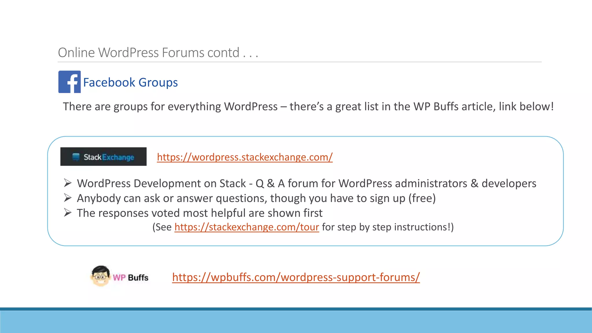 Online WordPress Forums contd . . .
Facebook Groups
https://wpbuffs.com/wordpress-support-forums/
 WordPress Development on Stack - Q & A forum for WordPress administrators & developers
 Anybody can ask or answer questions, though you have to sign up (free)
 The responses voted most helpful are shown first
(See https://stackexchange.com/tour for step by step instructions!)
https://wordpress.stackexchange.com/
There are groups for everything WordPress – there’s a great list in the WP Buffs article, link below!
 
