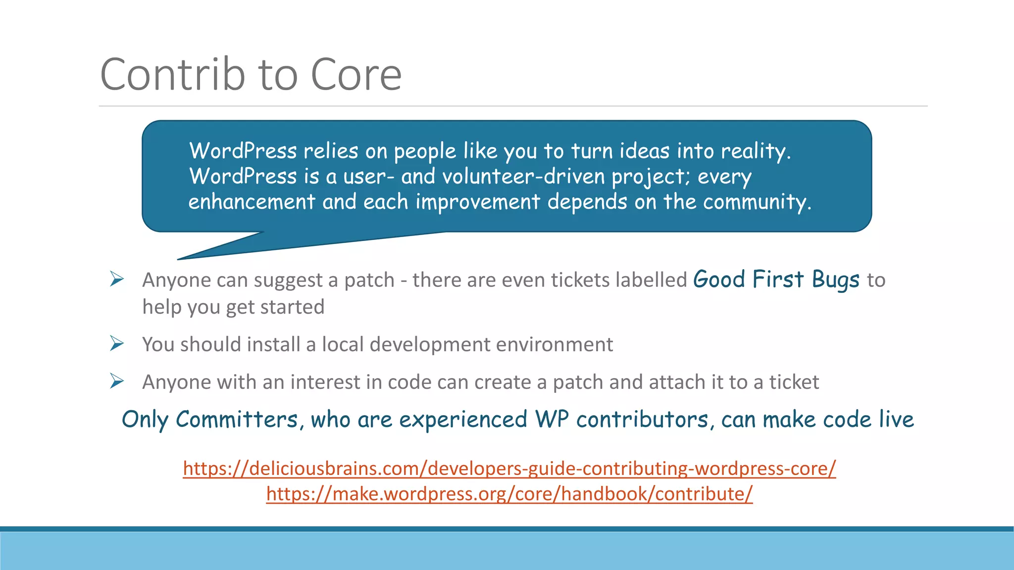 Contrib to Core
 Anyone can suggest a patch - there are even tickets labelled Good First Bugs to
help you get started
 You should install a local development environment
 Anyone with an interest in code can create a patch and attach it to a ticket
Only Committers, who are experienced WP contributors, can make code live
WordPress relies on people like you to turn ideas into reality.
WordPress is a user- and volunteer-driven project; every
enhancement and each improvement depends on the community.
https://deliciousbrains.com/developers-guide-contributing-wordpress-core/
https://make.wordpress.org/core/handbook/contribute/
 