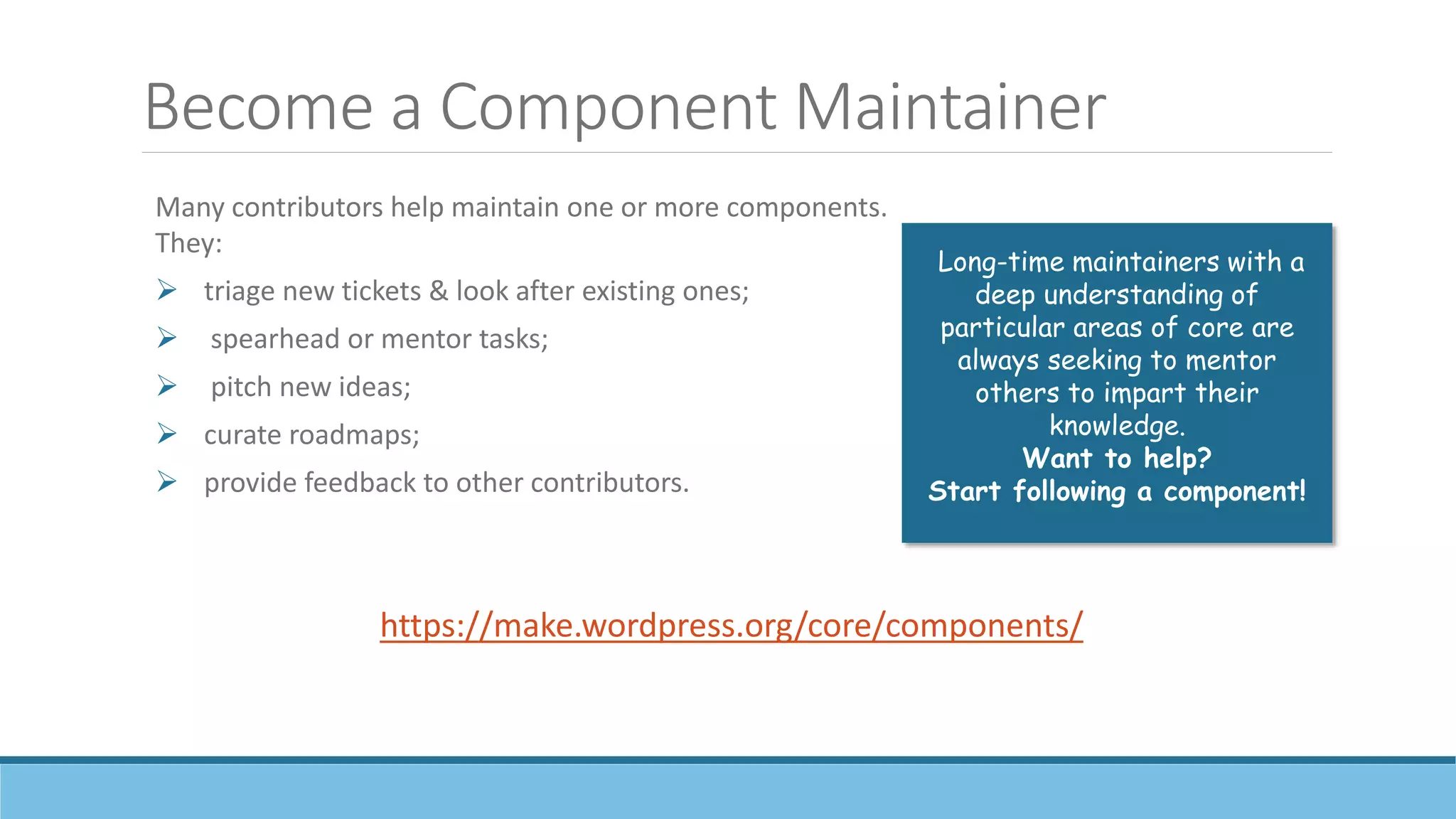 Become a Component Maintainer
Many contributors help maintain one or more components.
They:
 triage new tickets & look after existing ones;
 spearhead or mentor tasks;
 pitch new ideas;
 curate roadmaps;
 provide feedback to other contributors.
https://make.wordpress.org/core/components/
Long-time maintainers with a
deep understanding of
particular areas of core are
always seeking to mentor
others to impart their
knowledge.
Want to help?
Start following a component!
 