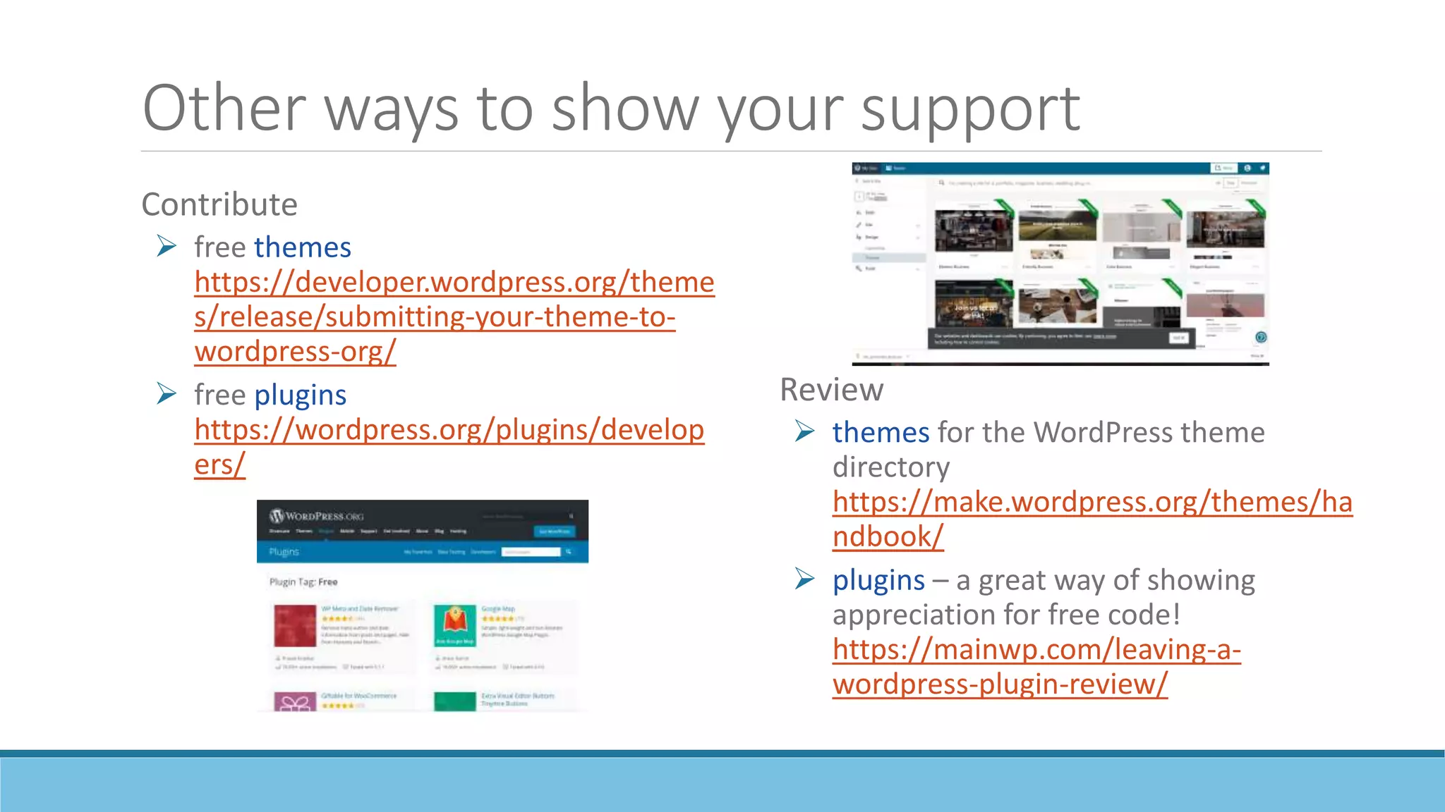 Other ways to show your support
Contribute
 free themes
https://developer.wordpress.org/theme
s/release/submitting-your-theme-to-
wordpress-org/
 free plugins
https://wordpress.org/plugins/develop
ers/
Review
 themes for the WordPress theme
directory
https://make.wordpress.org/themes/ha
ndbook/
 plugins – a great way of showing
appreciation for free code!
https://mainwp.com/leaving-a-
wordpress-plugin-review/
 