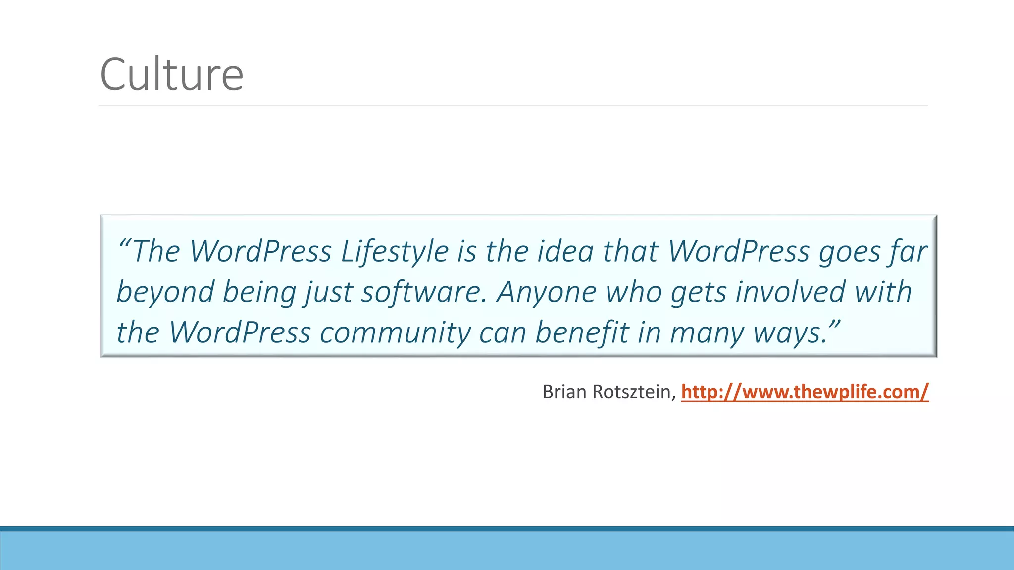 Culture
“The WordPress Lifestyle is the idea that WordPress goes far
beyond being just software. Anyone who gets involved with
the WordPress community can benefit in many ways.”
Brian Rotsztein, http://www.thewplife.com/
 