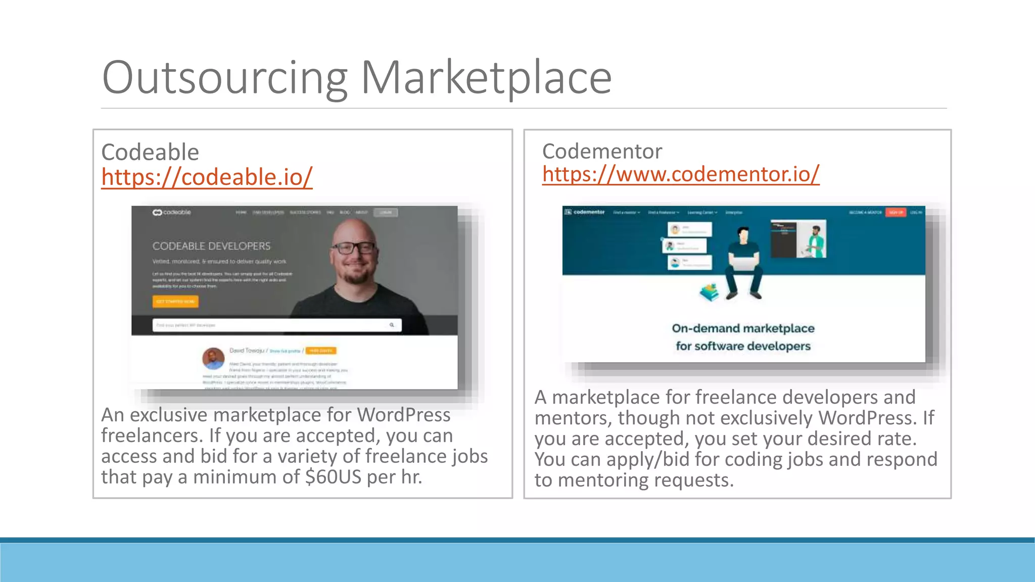 Outsourcing Marketplace
Codeable
https://codeable.io/
An exclusive marketplace for WordPress
freelancers. If you are accepted, you can
access and bid for a variety of freelance jobs
that pay a minimum of $60US per hr.
Codementor
https://www.codementor.io/
A marketplace for freelance developers and
mentors, though not exclusively WordPress. If
you are accepted, you set your desired rate.
You can apply/bid for coding jobs and respond
to mentoring requests.
 