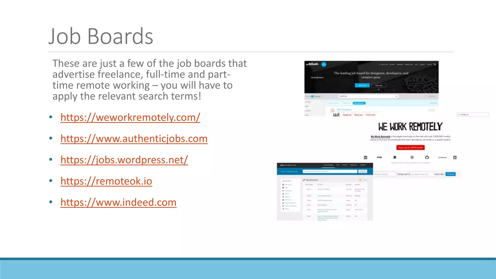 Job Boards
These are just a few of the job boards that
advertise freelance, full-time and part-
time remote working – you will have to
apply the relevant search terms!
• https://weworkremotely.com/
• https://www.authenticjobs.com
• https://jobs.wordpress.net/
• https://remoteok.io
• https://www.indeed.com
 