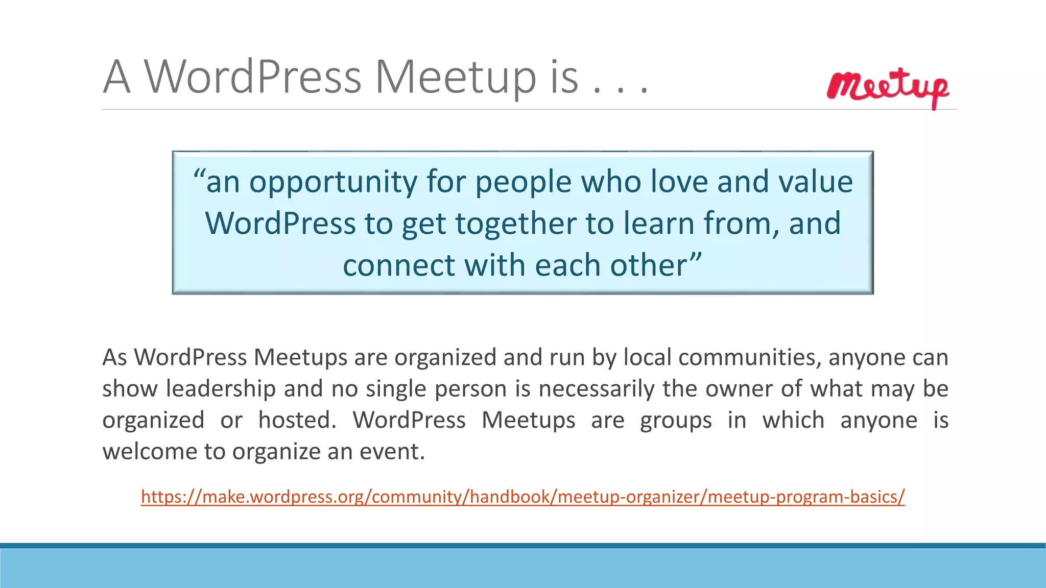 A WordPress Meetup is . . .
“an opportunity for people who love and value
WordPress to get together to learn from, and
connect with each other”
https://make.wordpress.org/community/handbook/meetup-organizer/meetup-program-basics/
As WordPress Meetups are organized and run by local communities, anyone can
show leadership and no single person is necessarily the owner of what may be
organized or hosted. WordPress Meetups are groups in which anyone is
welcome to organize an event.
 