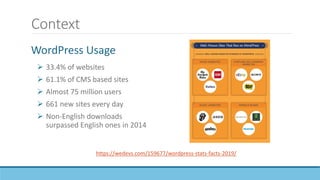 Context
 33.4% of websites
 61.1% of CMS based sites
 Almost 75 million users
 661 new sites every day
 Non-English downloads
surpassed English ones in 2014
https://wedevs.com/159677/wordpress-stats-facts-2019/
WordPress Usage
 