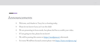 Announcements
○ Welcome, and thanks to Tracy for co-hosting today.
○ Please let me know if you can’t see this slide!
○ We are presenting in focus mode, but please feel free to enable your video.
○ If I am going too fast, please let me know!
○ We will be posting this session to https://wordpress.tv/ afterwards
○ For more WordPress focused content please visit https://learn.wordpress.org/
 