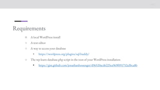Requirements
○ A local WordPress install
○ A text editor
○ A way to access your database
• https://wordpress.org/plugins/sql-buddy/
○ The wp-learn-database.php script in the root of your WordPress installation
• https://gist.github.com/jonathanbossenger/d96520acd6225ea969f091752a3bca8b
 