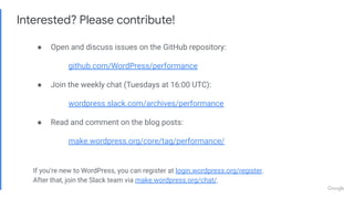 Interested? Please contribute!
● Open and discuss issues on the GitHub repository:
github.com/WordPress/performance
● Join the weekly chat (Tuesdays at 16:00 UTC):
wordpress.slack.com/archives/performance
● Read and comment on the blog posts:
make.wordpress.org/core/tag/performance/
If you’re new to WordPress, you can register at login.wordpress.org/register.
After that, join the Slack team via make.wordpress.org/chat/.
 