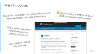 May I introduce…
I am deeply excited by
this proposal!
This is a great initiative. It
might ﬁnally get the
attention it deserves.
💯 👍 for creating a contributor group
that focuses on the performance!
This is a wonderful idea. Performance is one area
where WordPress can make great strides.
 