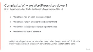 Complexity: Why are WordPress sites slower?
(than those from other CMSs like Shopify, Squarespace, Wix, …)
● WordPress has an open extension model
● WordPress runs in an uncontrolled environment
● WordPress lacks guidance around performance
● WordPress is “out of control”!
→ Historically, performance has often been called “plugin territory”. But for the
WordPress ecosystem to excel in performance, it has to start at the core.
 