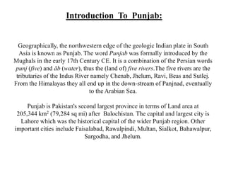 Introduction To Punjab: 
Geographically, the northwestern edge of the geologic Indian plate in South 
Asia is known as Punjab. The word Punjab was formally introduced by the 
Mughals in the early 17th Century CE. It is a combination of the Persian words 
punj (five) and āb (water), thus the (land of) five rivers.The five rivers are the 
tributaries of the Indus River namely Chenab, Jhelum, Ravi, Beas and Sutlej. 
From the Himalayas they all end up in the down-stream of Panjnad, eventually 
to the Arabian Sea. 
Punjab is Pakistan's second largest province in terms of Land area at 
205,344 km2 (79,284 sq mi) after Balochistan. The capital and largest city is 
Lahore which was the historical capital of the wider Punjab region. Other 
important cities include Faisalabad, Rawalpindi, Multan, Sialkot, Bahawalpur, 
Sargodha, and Jhelum. 
 