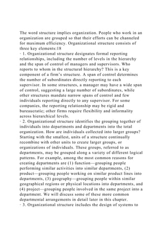 The word structure implies organization. People who work in an
organization are grouped so that their efforts can be channeled
for maximum efficiency. Organizational structure consists of
three key elements:18
· 1. Organizational structure designates formal reporting
relationships, including the number of levels in the hierarchy
and the span of control of managers and supervisors. Who
reports to whom in the structural hierarchy? This is a key
component of a firm’s structure. A span of control determines
the number of subordinates directly reporting to each
supervisor. In some structures, a manager may have a wide span
of control, suggesting a large number of subordinates, while
other structures mandate narrow spans of control and few
individuals reporting directly to any supervisor. For some
companies, the reporting relationship may be rigid and
bureaucratic; other firms require flexibility and informality
across hierarchical levels.
· 2. Organizational structure identifies the grouping together of
individuals into departments and departments into the total
organization. How are individuals collected into larger groups?
Starting with the smallest, units of a structure continually
recombine with other units to create larger groups, or
organizations of individuals. These groups, referred to as
departments, may be grouped along a variety of different logical
patterns. For example, among the most common reasons for
creating departments are (1) function—grouping people
performing similar activities into similar departments, (2)
product—grouping people working on similar product lines into
departments, (3) geography—grouping people within similar
geographical regions or physical locations into departments, and
(4) project—grouping people involved in the same project into a
department. We will discuss some of these more common
departmental arrangements in detail later in this chapter.
· 3. Organizational structure includes the design of systems to
 