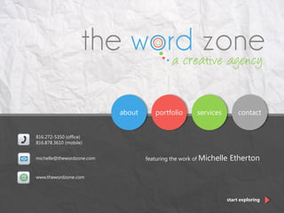 portfolio servicesabout contact
816.272-5350 (office)
816.878.3610 (mobile)
www.thewordzone.com
michelle@thewordzone.com
start exploring
featuring the work of Michelle Etherton
 