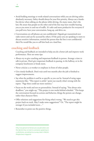 8 
• Avoid holding meetings or work-related conversations while you are driving unless 
absolutely necessary. Safety should always be your first priority. Always use a hands-free 
device when talking on the phone while driving. (In many states, that's the 
law.) Be aware that people on the other end of the line may have trouble hearing 
you as you move in and out of traffic. It’s safer and more productive for everyone if 
you pull over, have your conversation, hang up, and drive on. 
• Conversations on cell phones are not confidential. (Signals get transmitted over 
radio towers and can be accessed by others.) If the party you are speaking to starts to 
discuss sensitive information, remind the person that the line is not confidential. 
Ask if he would like you to call him back on a land line. 
coaching and feedback 
Coaching and feedback are intended to help you do a better job and improve work 
performance. Here are some tips: 
• Always try to give coaching and important feedback in person. Arrange a time to 
talk in private. Don’t give important feedback in passing, in the hallway, or in the 
company lunchroom or break room. 
• Never criticize a co-worker or employee in front of other people. 
• Give timely feedback. Don’t wait until two months after the job is finished to 
suggest improvements. 
• Say what the problem is and be as specific as you can be. Instead of using vague 
statements like, “This report is awful,” point out exactly what’s wrong with the 
report. “Page three could use more statistics.” 
• Focus on the work and not on personalities. Instead of saying, “You always miss 
deadlines,” you might say, “This project is two weeks behind schedule.” This keeps 
the conversation focused on actions and behavior, things the person can change, 
rather than character flaws. 
• Offer solutions and suggestions for fixing what’s wrong. “We need to get this 
project back on track. May I make some suggestions?” Or, “The report might be 
stronger if you included more…” 
• Remember to point out the positive things. 
Fifty-nine percent of Americans would rather visit 
the dentist than sit next to someone speaking on 
a cell phone, according to a survey cited in Electric 
Perspectives magazine. 
 