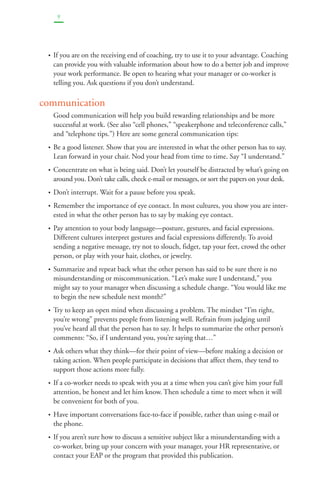 9 
• If you are on the receiving end of coaching, try to use it to your advantage. Coaching 
can provide you with valuable information about how to do a better job and improve 
your work performance. Be open to hearing what your manager or co-worker is 
telling you. Ask questions if you don’t understand. 
communication 
Good communication will help you build rewarding relationships and be more 
successful at work. (See also “cell phones,” “speakerphone and teleconference calls,” 
and “telephone tips.”) Here are some general communication tips: 
• Be a good listener. Show that you are interested in what the other person has to say. 
Lean forward in your chair. Nod your head from time to time. Say “I understand.” 
• Concentrate on what is being said. Don’t let yourself be distracted by what’s going on 
around you. Don’t take calls, check e-mail or messages, or sort the papers on your desk. 
• Don’t interrupt. Wait for a pause before you speak. 
• Remember the importance of eye contact. In most cultures, you show you are inter-ested 
in what the other person has to say by making eye contact. 
• Pay attention to your body language—posture, gestures, and facial expressions. 
Different cultures interpret gestures and facial expressions differently. To avoid 
sending a negative message, try not to slouch, fidget, tap your feet, crowd the other 
person, or play with your hair, clothes, or jewelry. 
• Summarize and repeat back what the other person has said to be sure there is no 
misunderstanding or miscommunication. “Let’s make sure I understand,” you 
might say to your manager when discussing a schedule change. “You would like me 
to begin the new schedule next month?” 
• Try to keep an open mind when discussing a problem. The mindset “I’m right, 
you’re wrong” prevents people from listening well. Refrain from judging until 
you’ve heard all that the person has to say. It helps to summarize the other person’s 
comments: “So, if I understand you, you’re saying that…” 
• Ask others what they think—for their point of view—before making a decision or 
taking action. When people participate in decisions that affect them, they tend to 
support those actions more fully. 
• If a co-worker needs to speak with you at a time when you can’t give him your full 
attention, be honest and let him know. Then schedule a time to meet when it will 
be convenient for both of you. 
• Have important conversations face-to-face if possible, rather than using e-mail or 
the phone. 
• If you aren’t sure how to discuss a sensitive subject like a misunderstanding with a 
co-worker, bring up your concern with your manager, your HR representative, or 
contact your EAP or the program that provided this publication. 
 