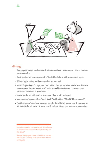 11 
dinin g 
You may eat several meals a month with co-workers, customers, or clients. Here are 
some reminders: 
• Don’t speak with your mouth full of food. Don’t chew with your mouth open. 
• Wait to begin eating until everyone has been served. 
• Avoid “finger-foods,” soups, and other dishes that are messy or hard to eat. Tomato 
sauce on your shirt or blouse won’t make a good impression on co-workers, an 
important customer, or your boss. 
• Start with the utensils farthest from your plate at a formal meal. 
• Not everyone loves to “share” their food. Avoid asking, “Mind if I have a taste?” 
• Decide ahead of time how you want to split the bill with co-workers. It may not be 
fair to split the bill evenly if some people ordered dishes that were more expensive. 
“Put not another bit into your Mouth til the former 
be Swallowed let not your Morsels be too big for 
the Gowls.” 
George Washington’s Rules of Civility & Decent 
Behaviour in Company and Conversation: A Book 
of Etiquette 
 