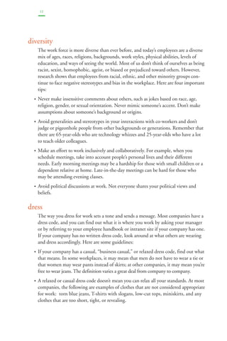12 
diversity 
The work force is more diverse than ever before, and today’s employees are a diverse 
mix of ages, races, religions, backgrounds, work styles, physical abilities, levels of 
education, and ways of seeing the world. Most of us don’t think of ourselves as being 
racist, sexist, homophobic, ageist, or biased or prejudiced toward others. However, 
research shows that employees from racial, ethnic, and other minority groups con-tinue 
to face negative stereotypes and bias in the workplace. Here are four important 
tips: 
• Never make insensitive comments about others, such as jokes based on race, age, 
religion, gender, or sexual orientation. Never mimic someone’s accent. Don’t make 
assumptions about someone’s background or origins. 
• Avoid generalities and stereotypes in your interactions with co-workers and don’t 
judge or pigeonhole people from other backgrounds or generations. Remember that 
there are 65-year-olds who are technology whizzes and 25-year-olds who have a lot 
to teach older colleagues. 
• Make an effort to work inclusively and collaboratively. For example, when you 
schedule meetings, take into account people’s personal lives and their different 
needs. Early morning meetings may be a hardship for those with small children or a 
dependent relative at home. Late-in-the-day meetings can be hard for those who 
may be attending evening classes. 
• Avoid political discussions at work. Not everyone shares your political views and 
beliefs. 
dress 
The way you dress for work sets a tone and sends a message. Most companies have a 
dress code, and you can find out what it is where you work by asking your manager 
or by referring to your employee handbook or intranet site if your company has one. 
If your company has no written dress code, look around at what others are wearing 
and dress accordingly. Here are some guidelines: 
• If your company has a casual, “business casual,” or relaxed dress code, find out what 
that means. In some workplaces, it may mean that men do not have to wear a tie or 
that women may wear pants instead of skirts; at other companies, it may mean you’re 
free to wear jeans. The definition varies a great deal from company to company. 
• A relaxed or casual dress code doesn’t mean you can relax all your standards. At most 
companies, the following are examples of clothes that are not considered appropriate 
for work: torn blue jeans, T-shirts with slogans, low-cut tops, miniskirts, and any 
clothes that are too short, tight, or revealing. 
 