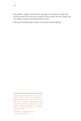 13 
• Use perfume, cologne, and after-shave sparingly out of respect for others. Just 
because you love the scent you wear doesn’t mean everyone else does. People may 
have allergic reactions or be bothered by the smell. 
• Follow good bathing habits and have your clothes cleaned regularly. 
“Unlike the United States, most countries do not 
define casual as jeans and sneakers or 
sportswear. Shorts and jeans, for men and 
women, are considered inappropriate attire 
for social functions in many parts of the 
world. Instead, you will find that business 
attire is usually appropriate for an event 
specified as casual.” 
Protocol for the Modern Diplomat 
U.S. Department of State 
 