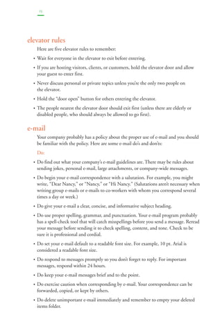 15 
elevator rules 
Here are five elevator rules to remember: 
• Wait for everyone in the elevator to exit before entering. 
• If you are hosting visitors, clients, or customers, hold the elevator door and allow 
your guest to enter first. 
• Never discuss personal or private topics unless you’re the only two people on 
the elevator. 
• Hold the “door open” button for others entering the elevator. 
• The people nearest the elevator door should exit first (unless there are elderly or 
disabled people, who should always be allowed to go first). 
e-mail 
Your company probably has a policy about the proper use of e-mail and you should 
be familiar with the policy. Here are some e-mail do’s and don’ts: 
Do: 
• Do find out what your company’s e-mail guidelines are. There may be rules about 
sending jokes, personal e-mail, large attachments, or company-wide messages. 
• Do begin your e-mail correspondence with a salutation. For example, you might 
write, “Dear Nancy,” or “Nancy,” or “Hi Nancy.” (Salutations aren’t necessary when 
writing group e-mails or e-mails to co-workers with whom you correspond several 
times a day or week.) 
• Do give your e-mail a clear, concise, and informative subject heading. 
• Do use proper spelling, grammar, and punctuation. Your e-mail program probably 
has a spell-check tool that will catch misspellings before you send a message. Reread 
your message before sending it to check spelling, content, and tone. Check to be 
sure it is professional and cordial. 
• Do set your e-mail default to a readable font size. For example, 10 pt. Arial is 
considered a readable font size. 
• Do respond to messages promptly so you don’t forget to reply. For important 
messages, respond within 24 hours. 
• Do keep your e-mail messages brief and to the point. 
• Do exercise caution when corresponding by e-mail. Your correspondence can be 
forwarded, copied, or kept by others. 
• Do delete unimportant e-mail immediately and remember to empty your deleted 
items folder. 
 