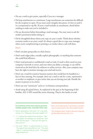 16 
• Do use e-mail to give praise, especially if you are a manager. 
• Do keep attachments to a minimum. Large attachments can sometimes be difficult 
for the recipient to open. If you must send a lengthy document, it’s best to send it 
in a compressed or zip file. If your e-mail includes an attachment, check before 
sending to make sure you’ve included it. 
• Do use discretion before forwarding e-mail messages. You may want to ask the 
sender’s permission before doing so. 
• Do be thoughtful about whom you copy on your e-mails. Think about whether 
everyone needs to see your e-mail. It’s always a good idea to copy your manager 
when you’re complimenting or praising a co-worker about a job well done. 
Don’t: 
• Don’t circulate group jokes or chain letters. 
• Don’t send vulgar jokes, sexually explicit photographs, or anything that someone 
else could find offensive. 
• Don’t send personal or confidential e-mail at work. E-mail is often saved on your 
company’s network or server, and even when you delete a message, it can still be 
retrieved on the hard drive by software or online services. Also, your company may 
have the right to monitor messages you send and receive. 
• Don’t use e-mail for sensitive business matters that would best be handled in a 
face-to-face meeting. For example, don’t use e-mail to ask for a raise, reprimand a 
co-worker or employee, or give notice that you are leaving your job. Handle the 
matter in person or in a letter. 
• Don’t use cute “emoticons” such as (: in business correspondence. 
• Avoid using all capital letters. As explained in the quiz at the beginning of this 
booklet, ALL CAPS sound like you’re shouting. They’re also harder to read. 
“Don’t send anything by e-mail that you wouldn’t 
want to see posted on the office bulletin board.” 
The Complete Idiot’s Guide to Business Etiquette 
by Mary Mitchell with John Corr 
To avoid three of the most common grammar 
mistakes people make, remember these rules: 
• Use an apostrophe in the word “it’s” only when 
writing “it is.” Otherwise, the word is spelled “its.” 
• “I” is always the subject of the sentence. “Me” 
is the object. For example, you would say “Sean 
and I sent the report.” “They sent the report to 
Sean and me.” 
• The word “effect” is used primarily as a noun. 
“The speech had a big effect on me.” The word 
“affect” is used primarily as a verb. “The speech 
really affected me.” 
 