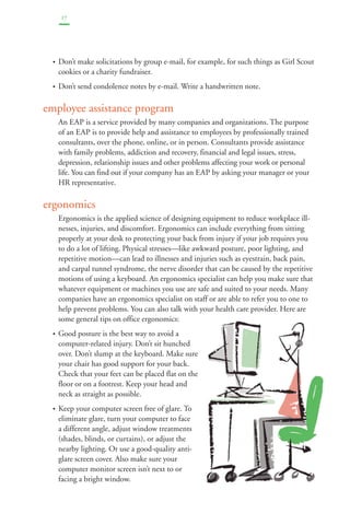17 
• Don’t make solicitations by group e-mail, for example, for such things as Girl Scout 
cookies or a charity fundraiser. 
• Don’t send condolence notes by e-mail. Write a handwritten note. 
employee assistance program 
An EAP is a service provided by many companies and organizations. The purpose 
of an EAP is to provide help and assistance to employees by professionally trained 
consultants, over the phone, online, or in person. Consultants provide assistance 
with family problems, addiction and recovery, financial and legal issues, stress, 
depression, relationship issues and other problems affecting your work or personal 
life. You can find out if your company has an EAP by asking your manager or your 
HR representative. 
ergonomics 
Ergonomics is the applied science of designing equipment to reduce workplace ill-nesses, 
injuries, and discomfort. Ergonomics can include everything from sitting 
properly at your desk to protecting your back from injury if your job requires you 
to do a lot of lifting. Physical stresses—like awkward posture, poor lighting, and 
repetitive motion—can lead to illnesses and injuries such as eyestrain, back pain, 
and carpal tunnel syndrome, the nerve disorder that can be caused by the repetitive 
motions of using a keyboard. An ergonomics specialist can help you make sure that 
whatever equipment or machines you use are safe and suited to your needs. Many 
companies have an ergonomics specialist on staff or are able to refer you to one to 
help prevent problems. You can also talk with your health care provider. Here are 
some general tips on office ergonomics: 
• Good posture is the best way to avoid a 
computer-related injury. Don’t sit hunched 
over. Don’t slump at the keyboard. Make sure 
your chair has good support for your back. 
Check that your feet can be placed flat on the 
floor or on a footrest. Keep your head and 
neck as straight as possible. 
• Keep your computer screen free of glare. To 
eliminate glare, turn your computer to face 
a different angle, adjust window treatments 
(shades, blinds, or curtains), or adjust the 
nearby lighting. Or use a good-quality anti-glare 
screen cover. Also make sure your 
computer monitor screen isn’t next to or 
facing a bright window. 
 