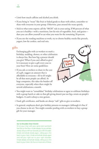 19 
• Limit how much caffeine and alcohol you drink. 
• If you bring in “treats” like fruit or baked goods to share with others, remember to 
share with everyone in your group. Otherwise, pass around the treats quietly. 
• Stick to what some experts call the “80/20” rule in your eating. If 80 percent of what 
you eat is healthy—with a nutritious, low-fat mix of vegetables, fruit, and grains— 
then you can allow yourself to eat what you want for the remaining 20 percent. 
• If you use the vending machines at work, try to choose healthy snacks like pretzels, 
yogurt, low-fat cookies, and trail mix. 
gifts 
Exchanging gifts with co-workers to mark a 
birthday, wedding, shower, or other celebration 
is always fun. But how big a present should 
you give? What if you can’t afford to give? 
Is it necessary to give a gift every year to 
your boss? Here are some guidelines: 
• If you ask co-workers to share in the cost 
of a gift, suggest an amount that is 
affordable to everyone—$3 to $5 might 
be all that most people can afford. At 
large companies, this takes the burden off 
everyone, especially when there might be 
several celebrations a month. 
• You might want to “consolidate” birthday celebrations or agree to celebrate birthdays 
with a group lunch or cake so that gift giving doesn’t put too big a strain on people’s 
budgets. A card is always a nice gesture. 
• Food, gift certificates, and books are always “safe” gifts to give co-workers. 
• In general, employees don’t give holiday presents to managers (although it’s fine if 
you choose to do so). You might consider pooling with co-workers to buy a group 
gift for your manager. 
Ear to Shoulder Chair Stretch 
Sit on your chair with your spine erect and both 
feet flat on the floor. Inhale deeply. As you exhale, 
slowly roll your left ear towards your left shoulder. 
Inhale and exhale slowly again, rolling your chin 
back to your chest. Inhale and exhale slowly again 
and roll your right ear to your right shoulder. 
Inhale deeply and exhale slowly, rolling your chin 
back to your chest. Do four or more sets of these. 
 