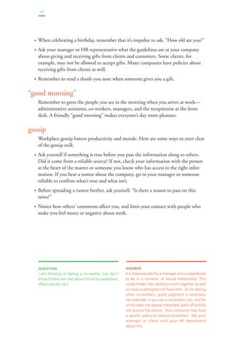 20 
• When celebrating a birthday, remember that it’s impolite to ask, “How old are you?” 
• Ask your manager or HR representative what the guidelines are at your company 
about giving and receiving gifts from clients and customers. Some clients, for 
example, may not be allowed to accept gifts. Many companies have policies about 
receiving gifts from clients as well. 
• Remember to send a thank-you note when someone gives you a gift. 
“good morning” 
Remember to greet the people you see in the morning when you arrive at work— 
administrative assistants, co-workers, managers, and the receptionist at the front 
desk. A friendly “good morning” makes everyone’s day more pleasant. 
gossip 
Workplace gossip lowers productivity and morale. Here are some ways to steer clear 
of the gossip mill: 
• Ask yourself if something is true before you pass the information along to others. 
Did it come from a reliable source? If not, check your information with the person 
at the heart of the matter or someone you know who has access to the right infor-mation. 
If you hear a rumor about the company, go to your manager or someone 
reliable to confirm what’s true and what isn’t. 
• Before spreading a rumor further, ask yourself, “Is there a reason to pass on this 
news?” 
• Notice how others’ comments affect you, and limit your contact with people who 
make you feel weary or negative about work. 
QUESTION 
I am thinking of dating a co-worker, but don’t 
know if there are rules about this at my workplace. 
What should I do? 
ANSWER 
It is inappropriate for a manager and a subordinate 
to be in a romantic or sexual relationship. This 
could hinder their ability to work together as well 
as cause a perception of favoritism. As for dating 
other co-workers, good judgment is necessary. 
For example, if you ask a co-worker out, and he 
or she does not appear interested, back off and do 
not pursue the person. Your company may have 
a specific policy on dating co-workers. Ask your 
manager or check with your HR department 
about this. 
 