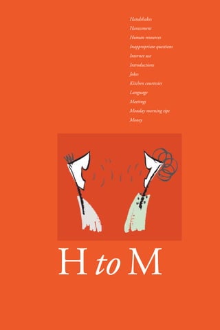 21 
Handshakes 
Harassment 
Human resources 
Inappropriate questions 
Internet use 
Introductions 
Jokes 
Kitchen courtesies 
Language 
Meetings 
Monday morning tips 
Money 
HtoM 
 