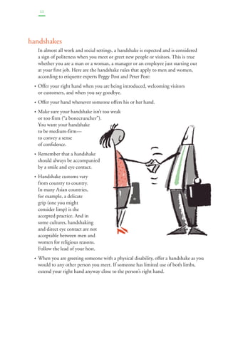22 
handshakes 
In almost all work and social settings, a handshake is expected and is considered 
a sign of politeness when you meet or greet new people or visitors. This is true 
whether you are a man or a woman, a manager or an employee just starting out 
at your first job. Here are the handshake rules that apply to men and women, 
according to etiquette experts Peggy Post and Peter Post: 
• Offer your right hand when you are being introduced, welcoming visitors 
or customers, and when you say goodbye. 
• Offer your hand whenever someone offers his or her hand. 
• Make sure your handshake isn’t too weak 
or too firm (“a bonecruncher”). 
You want your handshake 
to be medium-firm— 
to convey a sense 
of confidence. 
• Remember that a handshake 
should always be accompanied 
by a smile and eye contact. 
• Handshake customs vary 
from country to country. 
In many Asian countries, 
for example, a delicate 
grip (one you might 
consider limp) is the 
accepted practice. And in 
some cultures, handshaking 
and direct eye contact are not 
acceptable between men and 
women for religious reasons. 
Follow the lead of your host. 
• When you are greeting someone with a physical disability, offer a handshake as you 
would to any other person you meet. If someone has limited use of both limbs, 
extend your right hand anyway close to the person’s right hand. 
 